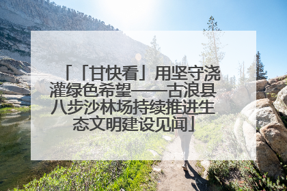 「甘快看」用坚守浇灌绿色希望——古浪县八步沙林场持续推进生态文明建设见闻