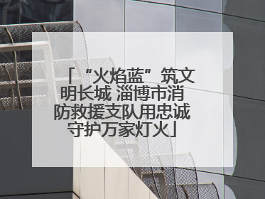 “火焰蓝”筑文明长城 淄博市消防救援支队用忠诚守护万家灯火