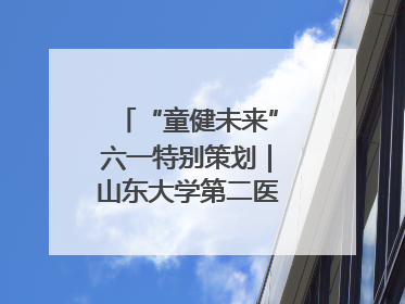 “童健未来”六一特别策划｜山东大学第二医院为孩子献上“童心处方”