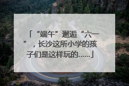 “端午”邂逅“六一”，长沙这所小学的孩子们是这样玩的……