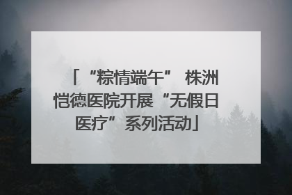 “粽情端午” 株洲恺德医院开展“无假日医疗”系列活动