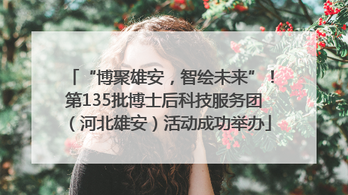 “博聚雄安，智绘未来”！第135批博士后科技服务团（河北雄安）活动成功举办