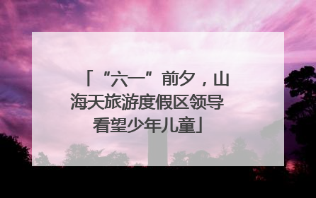 “六一”前夕，山海天旅游度假区领导看望少年儿童