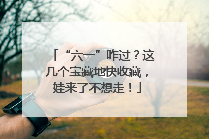 “六一”咋过？这几个宝藏地快收藏，娃来了不想走！