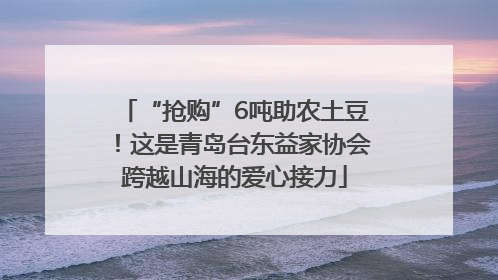 “抢购”6吨助农土豆！这是青岛台东益家协会跨越山海的爱心接力