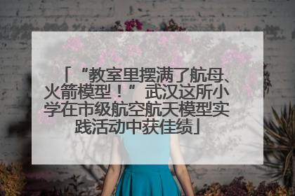 “教室里摆满了航母、火箭模型！”武汉这所小学在市级航空航天模型实践活动中获佳绩