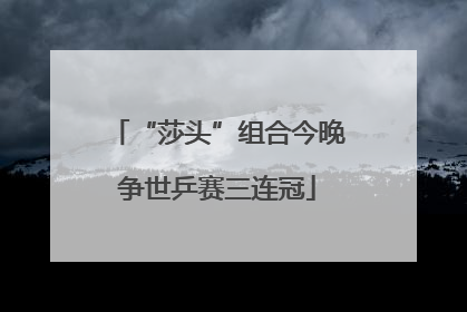 “莎头”组合今晚争世乒赛三连冠