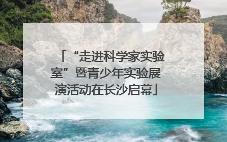“走进科学家实验室”暨青少年实验展演活动在长沙启幕