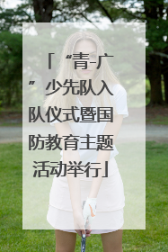 “青-广”少先队入队仪式暨国防教育主题活动举行