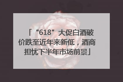 “618”大促白酒破价跌至近年来新低，酒商担忧下半年市场前景