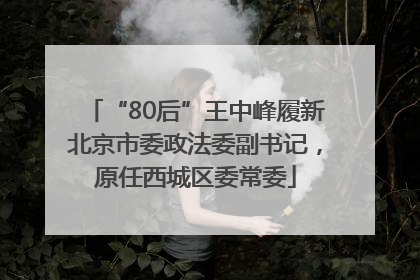 “80后”王中峰履新北京市委政法委副书记，原任西城区委常委