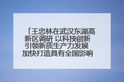 王忠林在武汉东湖高新区调研 以科技创新引领新质生产力发展 加快打造具有全国影响力的科技创新高地