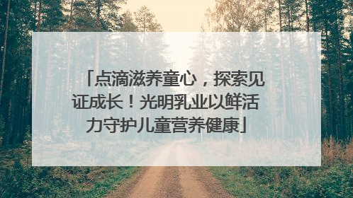 点滴滋养童心，探索见证成长！光明乳业以鲜活力守护儿童营养健康