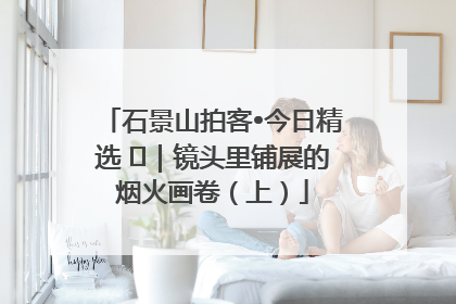 石景山拍客•今日精选 ㉓｜镜头里铺展的烟火画卷（上）