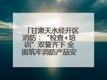 甘肃天水经开区消防：“检查+培训”双管齐下 全面筑牢消防产品安全防线