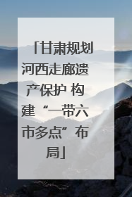 甘肃规划河西走廊遗产保护 构建“一带六市多点”布局