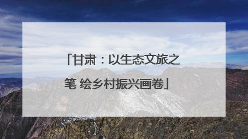 甘肃：以生态文旅之笔 绘乡村振兴画卷