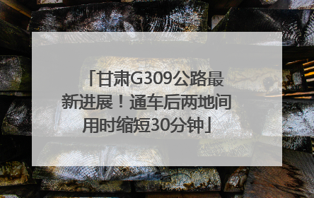 甘肃G309公路最新进展！通车后两地间用时缩短30分钟