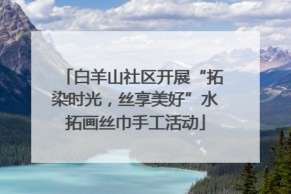 白羊山社区开展“拓染时光，丝享美好”水拓画丝巾手工活动