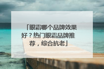 眼霜哪个品牌效果好？热门眼霜品牌推荐，综合抗老