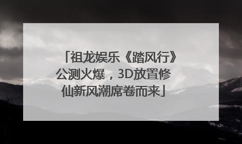 祖龙娱乐《踏风行》公测火爆，3D放置修仙新风潮席卷而来