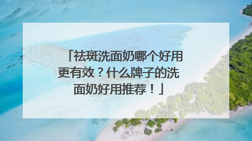 祛斑洗面奶哪个好用更有效？什么牌子的洗面奶好用推荐！
