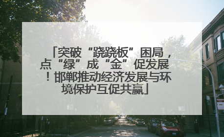 突破“跷跷板”困局，点“绿”成“金”促发展！邯郸推动经济发展与环境保护互促共赢