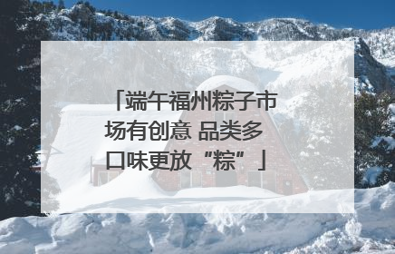 端午福州粽子市场有创意 品类多口味更放“粽”