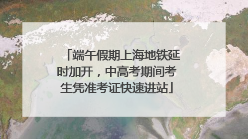 端午假期上海地铁延时加开，中高考期间考生凭准考证快速进站