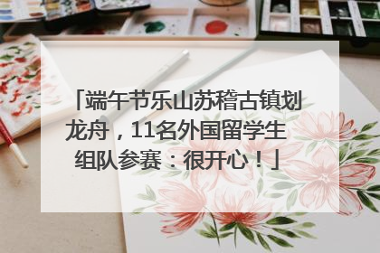 端午节乐山苏稽古镇划龙舟，11名外国留学生组队参赛：很开心！