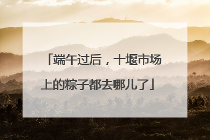 端午过后，十堰市场上的粽子都去哪儿了