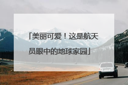 美丽可爱！这是航天员眼中的地球家园