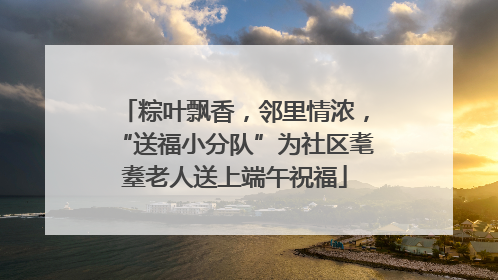 粽叶飘香，邻里情浓，“送福小分队”为社区耄耋老人送上端午祝福