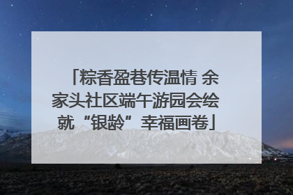 粽香盈巷传温情 余家头社区端午游园会绘就“银龄”幸福画卷
