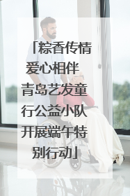 粽香传情爱心相伴 青岛艺发童行公益小队开展端午特别行动