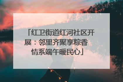红卫街道红河社区开展：邻里齐聚享粽香 情系端午暖民心