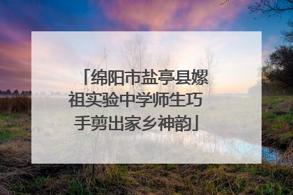 绵阳市盐亭县嫘祖实验中学师生巧手剪出家乡神韵