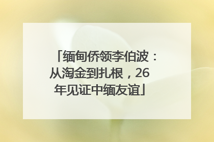 缅甸侨领李伯波：从淘金到扎根，26年见证中缅友谊