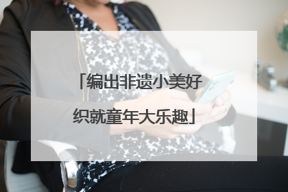 编出非遗小美好 织就童年大乐趣