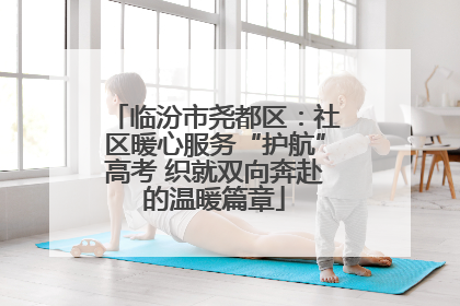 临汾市尧都区：社区暖心服务“护航”高考 织就双向奔赴的温暖篇章