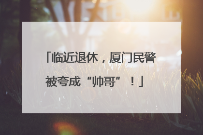 临近退休，厦门民警被夸成“帅哥”！
