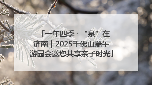一年四季 · “泉”在济南｜2025千佛山端午游园会邀您共享亲子时光
