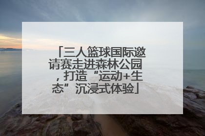 三人篮球国际邀请赛走进森林公园，打造“运动+生态”沉浸式体验