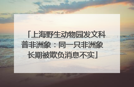 上海野生动物园发文科普非洲象：同一只非洲象长期被欺负消息不实