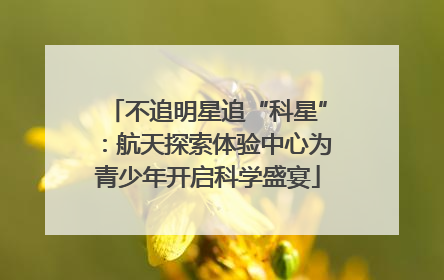 不追明星追“科星”：航天探索体验中心为青少年开启科学盛宴