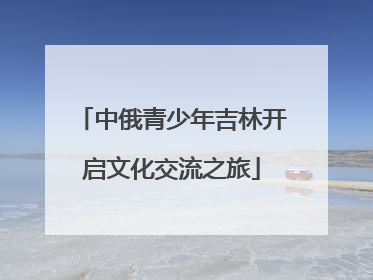 中俄青少年吉林开启文化交流之旅