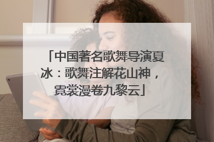 中国著名歌舞导演夏冰：歌舞注解花山神，霓裳漫卷九黎云