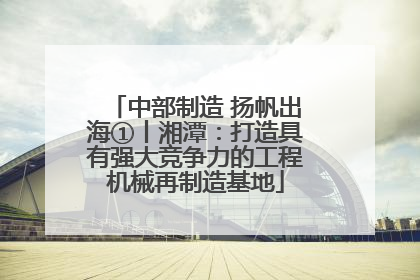中部制造 扬帆出海①丨湘潭：打造具有强大竞争力的工程机械再制造基地