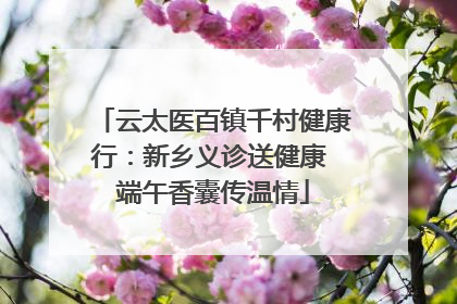云太医百镇千村健康行：新乡义诊送健康 端午香囊传温情
