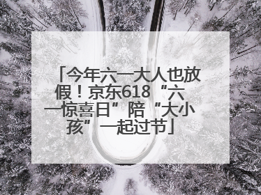 今年六一大人也放假！京东618“六一惊喜日”陪“大小孩”一起过节